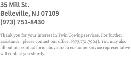 35 Mill St. Belleville, NJ 07109 (973) 751-8430 Thank you for your interest in Twin Towing services. For further assistance, please contact our office, (973.751.7904). You may also fill out our contact form above and a customer service representative will contact you shortly.